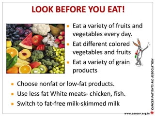Eat a variety of fruits and
vegetables every day.
Eat different colored
vegetables and fruits
Eat a variety of grain
products
LOOK BEFORE YOU EAT!
Choose nonfat or low-fat products.
Use less fat White meats- chicken, fish.
Switch to fat-free milk-skimmed milk
 