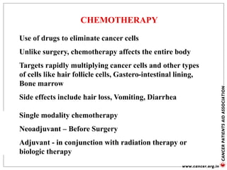 CHEMOTHERAPY
Use of drugs to eliminate cancer cells
Unlike surgery, chemotherapy affects the entire body
Targets rapidly multiplying cancer cells and other types
of cells like hair follicle cells, Gastero-intestinal lining,
Bone marrow
Side effects include hair loss, Vomiting, Diarrhea
Single modality chemotherapy
Neoadjuvant – Before Surgery
Adjuvant - in conjunction with radiation therapy or
biologic therapy
 