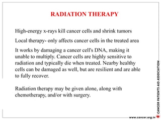 RADIATION THERAPY
High-energy x-rays kill cancer cells and shrink tumors
Local therapy- only affects cancer cells in the treated area
It works by damaging a cancer cell's DNA, making it
unable to multiply. Cancer cells are highly sensitive to
radiation and typically die when treated. Nearby healthy
cells can be damaged as well, but are resilient and are able
to fully recover.
Radiation therapy may be given alone, along with
chemotherapy, and/or with surgery.
 