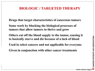 BIOLOGIC / TARGETED THERAPY
Drugs that target characteristics of cancerous tumors
Some work by blocking the biological processes of
tumors that allow tumors to thrive and grow
Others cut off the blood supply to the tumor, causing it
to basically starve and die because of a lack of blood
Used in select cancers and not applicable for everyone
Given in conjunction with other cancer treatments
 