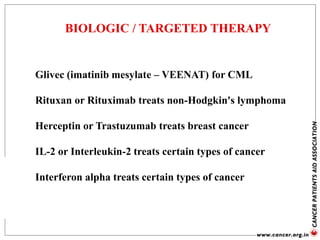 BIOLOGIC / TARGETED THERAPY
Glivec (imatinib mesylate – VEENAT) for CML
Rituxan or Rituximab treats non-Hodgkin's lymphoma
Herceptin or Trastuzumab treats breast cancer
IL-2 or Interleukin-2 treats certain types of cancer
Interferon alpha treats certain types of cancer
 