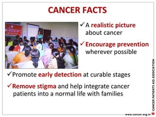 CANCER FACTS
A realistic picture
about cancer
Encourage prevention
wherever possible
Promote early detection at curable stages
Remove stigma and help integrate cancer
patients into a normal life with families
 