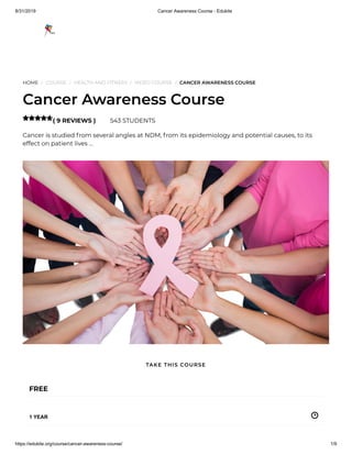 8/31/2019 Cancer Awareness Course - Edukite
https://edukite.org/course/cancer-awareness-course/ 1/9
HOME / COURSE / HEALTH AND FITNESS / VIDEO COURSE / CANCER AWARENESS COURSE
Cancer Awareness Course
( 9 REVIEWS ) 543 STUDENTS
Cancer is studied from several angles at NDM, from its epidemiology and potential causes, to its
effect on patient lives …

FREE
1 YEAR
TAKE THIS COURSE
 