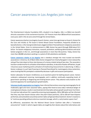 Cancer awareness in Los Angeles join now!
The Entertainment Industry Foundation (EIF), situated in Los Angeles, USA, is a 501(c) non-benefit
altruistic association of the excitement business. EIF finances more than 300 beneficent associations
every year, both in the LA zone and all through the United States.
Cancer awarenesscharityinLosAngeles SusanG.Komen, some time ago known as Susan G. Komen for
the Cure and initially as The Susan G. Komen Breast Cancer Foundation, frequently alluded to as
basicallyKomen,isthe mostgenerallyknown,biggestandbest-financed bosom malignancy association
in the United States. Since its commencement in 1982, Komen has spent (through 2010) about $1.5
billion for bosom malignancy instruction, research, promotion, wellbeing administrations and social
bolster programs in the U.S., and through associations in more than 50 countries. Today, Komen has
more than 100,000 volunteers working in a system of 124 subsidiaries worldwide.
Cancer awareness charity in Los Angeles was a standout amongst the most trusted non-benefit
associations in America. As of March 2013, Komen dropped from Charity Navigator's most noteworthy
ratingof fourstars down to three stars because of a money related rating of two stars. The association
has beencondemnedforitsutilizationof benefactorsubsidizes,itsdecisionof backeraffiliations,itspart
inbusinesscause marketing and its utilization of misdirecting measurements in advertising. In 2012, a
Komen endeavor to pull back financing to Planned Parenthood for mammograms drew contention,
some trusting that this prompted a noteworthy decrease in gifts and occasion participation.
Komen advocates for bosom mindfulness as an essential system for battling bosom cancer. Komen
underpins widespread screening mammography and in addition continually expanding levels of
government spending on diagnosing and treating bosom cancer. They advance early location as the
essential apparatus for avoiding bosom growth deaths.
Voluntary health organization Los Angeles have inferred that aimless screening mammography for all
moderately aged and more seasoned ladies, paying little heed to every lady's individual danger of
creatingbosomdisease,resultsinovertreatmentof afew ladieswhose growth would never hurt them.
For eachone lady whose life is spared by screening mammography, 250 to 500 ladies will be informed
that they may have bosom disease when they don't (false positives), 125 to 250 will have biopsies
performed,andsomewhere aroundtwoandtenladieswillgetpointlesstreatment. Komen's reaction is
to "continue pounding without end at our essential message, which is, early location spares lives".
By difference, associations like the National Breast Cancer Coalition take after a "restorative
consumerism" model in which singular ladies are taught by their doctors about their alternatives and
 