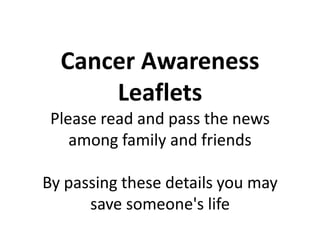 Cancer Awareness
      Leaflets
 Please read and pass the news
    among family and friends

By passing these details you may
      save someone's life
 