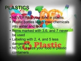 • NEVER heat your food in plastic
• Plastic bottles leach toxic chemicals
  into water and food
• Items marked with 3,6, and 7 never
  be used
• Labeling with 2, 4, and 5 less
  dangerous
• NEVER freeze your food in plastic
  containers
 