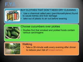 BUY CLOTHES THAT DON’T NEED DRY CLEANING
• Use a chemical called perc (perchloroethylene) found
  to cause kidney and liver damage
• take out of plastic to air out before wearing


Choose cucumbers over pickles
• Studies find that smoked and pickled foods contain
  various carcinogens




 Walking
  • Take a 30-minute walk every evening after dinner
    to reduce your risk of breast cancer.
 