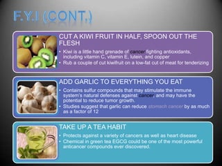 CUT A KIWI FRUIT IN HALF, SPOON OUT THE
FLESH
• Kiwi is a little hand grenade of cancer fighting antioxidants,
  including vitamin C, vitamin E, lutein, and copper
• Rub a couple of cut kiwifruit on a low-fat cut of meat for tenderizing


ADD GARLIC TO EVERYTHING YOU EAT
• Contains sulfur compounds that may stimulate the immune
  system’s natural defenses against cancer, and may have the
  potential to reduce tumor growth.
• Studies suggest that garlic can reduce stomach cancer by as much
  as a factor of 12


TAKE UP A TEA HABIT
• Protects against a variety of cancers as well as heart disease
• Chemical in green tea EGCG could be one of the most powerful
  anticancer compounds ever discovered.
 