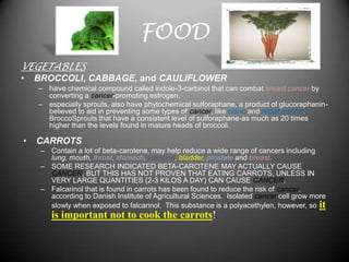 FOOD
VEGETABLES
•   BROCCOLI, CABBAGE, and CAULIFLOWER
    – have chemical compound called indole-3-carbinol that can combat breast cancer by
      converting a cancer-promoting estrogen.
    – especially sprouts, also have phytochemical sulforaphane, a product of glucoraphanin-
      believed to aid in preventing some types of cancer, like colon and rectal cancer.
      BroccoSprouts that have a consistent level of sulforaphane-as much as 20 times
      higher than the levels found in mature heads of broccoli.

•   CARROTS
     – Contain a lot of beta-carotene, may help reduce a wide range of cancers including
       lung, mouth, throat, stomach, intestine, bladder, prostate and breast.
     – SOME RESEARCH INDICATED BETA-CAROTENE MAY ACTUALLY CAUSE
       CANCER, BUT THIS HAS NOT PROVEN THAT EATING CARROTS, UNLESS IN
       VERY LARGE QUANTITIES (2-3 KILOS A DAY) CAN CAUSE CANCER.
     – Falcarinol that is found in carrots has been found to reduce the risk of cancer,
       according to Danish Institute of Agricultural Sciences. Isolated cancer cell grow more
       slowly when exposed to falcarinol. This substance is a polyacethylen, however, so it
        is important not to cook the carrots!
 
