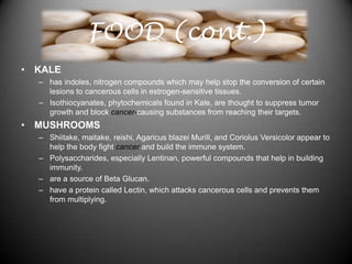 FOOD (cont.)
• KALE
  – has indoles, nitrogen compounds which may help stop the conversion of certain
    lesions to cancerous cells in estrogen-sensitive tissues.
  – Isothiocyanates, phytochemicals found in Kale, are thought to suppress tumor
    growth and block cancer-causing substances from reaching their targets.
• MUSHROOMS
  – Shiitake, maitake, reishi, Agaricus blazei Murill, and Coriolus Versicolor appear to
    help the body fight cancer and build the immune system.
  – Polysaccharides, especially Lentinan, powerful compounds that help in building
    immunity.
  – are a source of Beta Glucan.
  – have a protein called Lectin, which attacks cancerous cells and prevents them
    from multiplying.
 