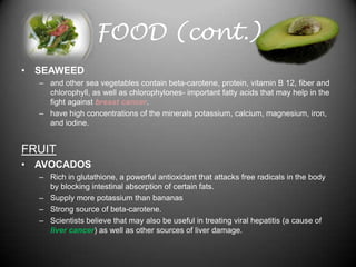 FOOD (cont.)
• SEAWEED
  – and other sea vegetables contain beta-carotene, protein, vitamin B 12, fiber and
    chlorophyll, as well as chlorophylones- important fatty acids that may help in the
    fight against breast cancer.
  – have high concentrations of the minerals potassium, calcium, magnesium, iron,
    and iodine.


FRUIT
• AVOCADOS
  – Rich in glutathione, a powerful antioxidant that attacks free radicals in the body
    by blocking intestinal absorption of certain fats.
  – Supply more potassium than bananas
  – Strong source of beta-carotene.
  – Scientists believe that may also be useful in treating viral hepatitis (a cause of
    liver cancer) as well as other sources of liver damage.
 