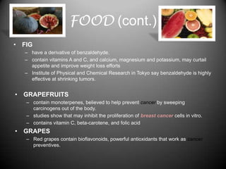 FOOD (cont.)
• FIG
  – have a derivative of benzaldehyde.
  – contain vitamins A and C, and calcium, magnesium and potassium, may curtail
    appetite and improve weight loss efforts
  – Institute of Physical and Chemical Research in Tokyo say benzaldehyde is highly
    effective at shrinking tumors.


• GRAPEFRUITS
   – contain monoterpenes, believed to help prevent cancer by sweeping
     carcinogens out of the body.
   – studies show that may inhibit the proliferation of breast cancer cells in vitro.
   – contains vitamin C, beta-carotene, and folic acid
• GRAPES
   – Red grapes contain bioflavonoids, powerful antioxidants that work as cancer
     preventives.
 