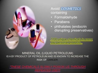 Avoid COSMETICS
                              containing
                              • Formaldehyde
                              • Parabens
                              • phthalates (endocrin
                                disrupting preservatives)

                              *100 unique chemicals in every
                              day personal products .


          MINERAL OIL (LIQUID PETROLEUM)
IS A BY PRODUCT OF PETROLEUM AND IS KNOWN TO INCREASE THE
                      RISK OF CANCER.

  *THESE CHEMICALS SLOWLY POISON US THROUGH
                REPEATED USE!!!
 