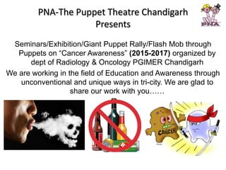 PNA-The Puppet Theatre Chandigarh
Presents
Seminars/Exhibition/Giant Puppet Rally/Flash Mob through
Puppets on “Cancer Awareness” (2015-2017) organized by
dept of Radiology & Oncology PGIMER Chandigarh
We are working in the field of Education and Awareness through
unconventional and unique ways in tri-city. We are glad to
share our work with you……
 