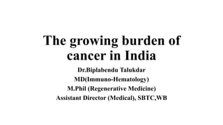 The growing burden of
cancer in India
Dr.Biplabendu Talukdar
MD(Immuno-Hematology)
M.Phil (Regenerative Medicine)
Assistant Director (Medical), SBTC,WB
 