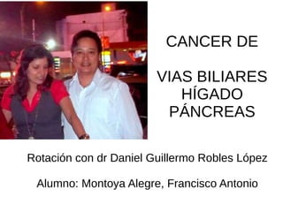 CANCER DE
VIAS BILIARES
HÍGADO
PÁNCREAS
Rotación con dr Daniel Guillermo Robles López
Alumno: Montoya Alegre, Francisco Antonio
 
