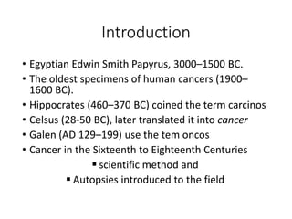 Introduction
• Egyptian Edwin Smith Papyrus, 3000–1500 BC.
• The oldest specimens of human cancers (1900–
1600 BC).
• Hippocrates (460–370 BC) coined the term carcinos
• Celsus (28-50 BC), later translated it into cancer
• Galen (AD 129–199) use the tem oncos
• Cancer in the Sixteenth to Eighteenth Centuries
 scientific method and
 Autopsies introduced to the field
 
