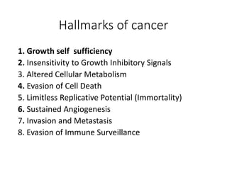 Hallmarks of cancer
1. Growth self sufficiency
2. Insensitivity to Growth Inhibitory Signals
3. Altered Cellular Metabolism
4. Evasion of Cell Death
5. Limitless Replicative Potential (Immortality)
6. Sustained Angiogenesis
7. Invasion and Metastasis
8. Evasion of Immune Surveillance
 