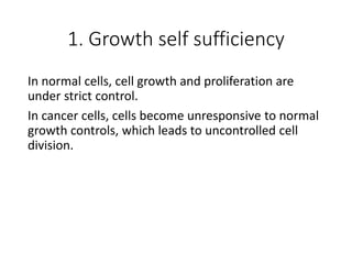 1. Growth self sufficiency
In normal cells, cell growth and proliferation are
under strict control.
In cancer cells, cells become unresponsive to normal
growth controls, which leads to uncontrolled cell
division.
 