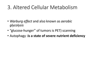 3. Altered Cellular Metabolism
• Warburg effect and also known as aerobic
glycolysis
• “glucose-hunger” of tumors is PET) scanning
• Autophagy :is a state of severe nutrient deficiency
 