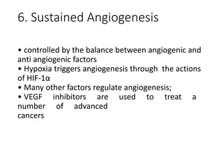6. Sustained Angiogenesis
• controlled by the balance between angiogenic and
anti angiogenic factors
• Hypoxia triggers angiogenesis through the actions
of HIF-1α
• Many other factors regulate angiogenesis;
• VEGF inhibitors are used to treat a
number of advanced
cancers
 