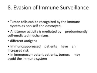 8. Evasion of Immune Surveillance
• Tumor cells can be recognized by the immune
system as non self and destroyed.
• Antitumor activity is mediated by predominantly
cell-mediated mechanisms.
• different antigens
• Immunosuppressed patients have an
increased risk
• In immunocompetent patients, tumors may
avoid the immune system
 