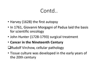 Contd..
• Harvey (1628) the first autopsy
• In 1761, Giovanni Morgagni of Padua laid the basis
for scientific oncology
• John Hunter (1728-1793) surgical treatment
• Cancer in the Nineteenth Century
Rudolf Virchow, cellular pathology
• Tissue culture was developed in the early years of
the 20th century
 