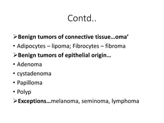 Contd..
Benign tumors of connective tissue…oma’
• Adipocytes – lipoma; Fibrocytes – fibroma
Benign tumors of epithelial origin…
• Adenoma
• cystadenoma
• Papilloma
• Polyp
Exceptions…melanoma, seminoma, lymphoma
 