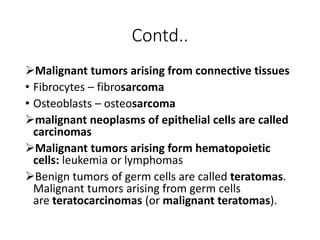 Contd..
Malignant tumors arising from connective tissues
• Fibrocytes – fibrosarcoma
• Osteoblasts – osteosarcoma
malignant neoplasms of epithelial cells are called
carcinomas
Malignant tumors arising form hematopoietic
cells: leukemia or lymphomas
Benign tumors of germ cells are called teratomas.
Malignant tumors arising from germ cells
are teratocarcinomas (or malignant teratomas).
 
