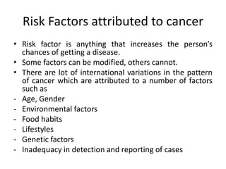 Risk Factors attributed to cancer
• Risk factor is anything that increases the person’s
chances of getting a disease.
• Some factors can be modified, others cannot.
• There are lot of international variations in the pattern
of cancer which are attributed to a number of factors
such as
- Age, Gender
- Environmental factors
- Food habits
- Lifestyles
- Genetic factors
- Inadequacy in detection and reporting of cases
 