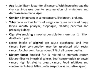 • Age is significant factor for all cancers. With increasing age the
chances increases due to accumulation of mutations and
decrease in immune vigor.
• Gender is important in some cancers. like breast, oral, etc.
• Tobacco in various forms of usage can cause cancer of lungs,
larynx, mouth, pharynx, esophagus, bladder, pancreas and
probably kidney.
• Cigarette smoking is now responsible for more than 1 million
death each year.
• Excess intake of alcohol can cause esophageal and liver
cancer. Beer consumption may be associated with rectal
cancer. Alcohol contributes about 3 % of all cancer deaths.
• Dietary factor Smoked fish is related to stomach cancer,
Dietary fiber to intestinal cancer, Beef consumption to bowel
cancer, High fat diet to breast cancer, Food additives and
contaminants have fallen under suspicion as causative agent.
 