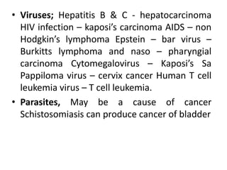 • Viruses; Hepatitis B & C - hepatocarcinoma
HIV infection – kaposi’s carcinoma AIDS – non
Hodgkin’s lymphoma Epstein – bar virus –
Burkitts lymphoma and naso – pharyngial
carcinoma Cytomegalovirus – Kaposi’s Sa
Pappiloma virus – cervix cancer Human T cell
leukemia virus – T cell leukemia.
• Parasites, May be a cause of cancer
Schistosomiasis can produce cancer of bladder
 