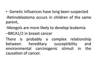 • Genetic influences have long been suspected
-Retinoblastoma occurs in children of the same
parent,
-Mongols are more likely to develop leukemia
–BRCA1/2 in breast cancer
There is probably a complex relationship
between hereditary susceptibility and
environmental carcinogenic stimuli in the
causation of cancer.
 