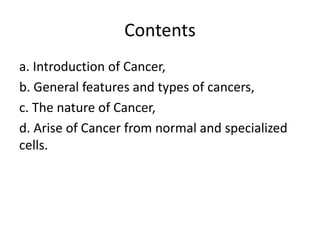Contents
a. Introduction of Cancer,
b. General features and types of cancers,
c. The nature of Cancer,
d. Arise of Cancer from normal and specialized
cells.
 