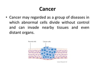 Cancer
• Cancer may regarded as a group of diseases in
which abnormal cells divide without control
and can invade nearby tissues and even
distant organs.
 