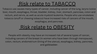Risk relate to TABACCO
Tobacco use causes many types of cancer, including cancer of the lung, larynx (voice
box), mouth, esophagus, throat, bladder, kidney, liver, stomach, pancreas, colon and
rectum, and cervix, as well as acute myeloid leukemia. People who use smokeless
tobacco (snuff or chewing tobacco) have increased risks of cancers of the mouth,
esophagus, and pancreas.
Risk relate to OBESITY
People with obesity may have an increased risk of several types of cancer,
including cancers of the breast (in women who have been through menopause),
colon, rectum, endometrium (lining of the uterus), esophagus, kidney, pancreas,
and gallbladder.
 
