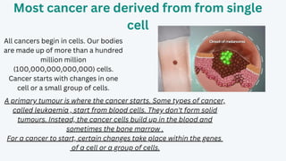Most cancer are derived from from single
cell
All cancers begin in cells. Our bodies
are made up of more than a hundred
million million
(100,000,000,000,000) cells.
Cancer starts with changes in one
cell or a small group of cells.
A primary tumour is where the cancer starts. Some types of cancer,
called leukaemia , start from blood cells. They don't form solid
tumours. Instead, the cancer cells build up in the blood and
sometimes the bone marrow .
For a cancer to start, certain changes take place within the genes
of a cell or a group of cells.
 