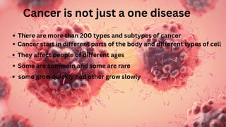 Cancer is not just a one disease
There are more than 200 types and subtypes of cancer
Cancer start in different parts of the body and different types of cell
They affect people of different ages
Some are commoin and some are rare
some grow quickly nad other grow slowly
 