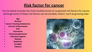 Risk factor for cancer
The list below includes the most-studied known or suspected risk factors for cancer.
Although some of these risk factors can be avoided, others—such as growing older
Age
Alcohol
Cancer-Causing Substances
Chronic Inflammation
Diet
Hormones
Immunosuppression
Infectious Agents
Obesity
Radiation
Sunlight
Tobacco
 