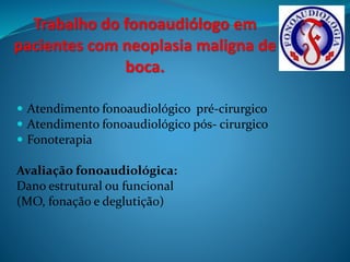 Trabalho do fonoaudiólogo em 
pacientes com neoplasia maligna de 
boca. 
 Atendimento fonoaudiológico pré-cirurgico 
 Atendimento fonoaudiológico pós- cirurgico 
 Fonoterapia 
Avaliação fonoaudiológica: 
Dano estrutural ou funcional 
(MO, fonação e deglutição) 
 