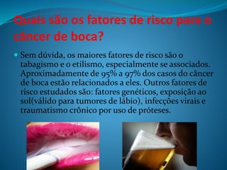 Quais são os fatores de risco para o 
câncer de boca? 
 Sem dúvida, os maiores fatores de risco são o 
tabagismo e o etilismo, especialmente se associados. 
Aproximadamente de 95% a 97% dos casos do câncer 
de boca estão relacionados a eles. Outros fatores de 
risco estudados são: fatores genéticos, exposição ao 
sol(válido para tumores de lábio), infecções virais e 
traumatismo crônico por uso de próteses. 
 