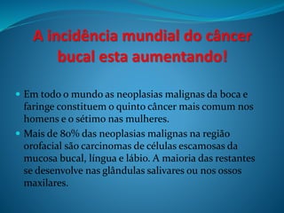 A incidência mundial do câncer 
bucal esta aumentando! 
 Em todo o mundo as neoplasias malignas da boca e 
faringe constituem o quinto câncer mais comum nos 
homens e o sétimo nas mulheres. 
 Mais de 80% das neoplasias malignas na região 
orofacial são carcinomas de células escamosas da 
mucosa bucal, língua e lábio. A maioria das restantes 
se desenvolve nas glândulas salivares ou nos ossos 
maxilares. 
 