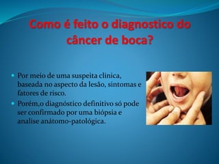 Como é feito o diagnostico do 
câncer de boca? 
 Por meio de uma suspeita clinica, 
baseada no aspecto da lesão, sintomas e 
fatores de risco. 
 Porém,o diagnóstico definitivo só pode 
ser confirmado por uma biópsia e 
analise anátomo-patológica. 
 
