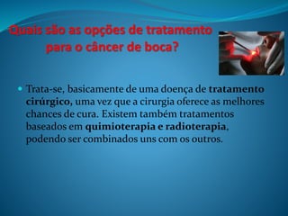 Quais são as opções de tratamento 
para o câncer de boca? 
 Trata-se, basicamente de uma doença de tratamento 
cirúrgico, uma vez que a cirurgia oferece as melhores 
chances de cura. Existem também tratamentos 
baseados em quimioterapia e radioterapia, 
podendo ser combinados uns com os outros. 
 