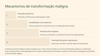 Mecanismos de transformação maligna
1
Mutações genéticas
Alterações no DNA causam desregulação celular
2
Instabilidade cromossômica
Ganho ou perda de cromossomos leva à proliferação descontrolada
3
Ativação de oncogenes
Genes que promovem o crescimento tumoral são superexpressos
4
Inativação de genes supressores
Genes que controlam a divisão celular são desativados
As lesões bucais pré-malignas podem progredir para o câncer de boca devido a uma série de alterações genéticas e moleculares.
Essas mudanças levam à desregulação do ciclo celular, proliferação descontrolada e evasão dos mecanismos de apoptose, permitindo
a transformação maligna.
 