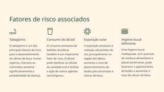 Fatores de risco associados
Tabagismo
O tabagismo é um dos
principais fatores de risco
para o desenvolvimento
do câncer de boca. Fumar
cigarros, charutos ou
cachimbos aumenta
significativamente a
probabilidade da doença.
Consumo de álcool
O consumo excessivo de
bebidas alcoólicas
também é um importante
fator de risco. O álcool
pode danificar as células
da cavidade oral e facilitar
a ação de outros agentes
cancerígenos.
Exposição solar
A exposição excessiva à
radiação ultravioleta do
sol, principalmente na
região dos lábios,
aumenta o risco de
desenvolvimento de
lesões pré-cancerosas e
câncer de boca.
Higiene bucal
deficiente
Uma higiene bucal
inadequada, com acúmulo
de resíduos alimentares e
placas bacterianas, pode
favorecer o aparecimento
de lesões e aumentar o
risco de câncer de boca.
 