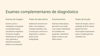 Exames complementares de diagnóstico
Exames de imagem
Exames como a
radiografia, tomografia
computadorizada e
ressonância magnética
fornecem imagens
detalhadas da cavidade
oral, ajudando a
identificar possíveis
lesões e sua extensão.
Testes de laboratório
Análises de amostras da
lesão, como biópsia e
citologia esfoliativa, são
cruciais para confirmar o
diagnóstico e avaliar o
potencial de
malignidade.
Escaneamento
Exames endoscópicos
permitem uma visão
mais ampla e detalhada
da cavidade oral,
ajudando a identificar
lesões ocultas ou de
difícil acesso.
Testes de função
Testes de função, como a
avaliação do fluxo salivar,
podem fornecer
informações importantes
sobre o estado geral da
cavidade oral.
 