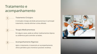 Tratamento e
acompanhamento
1 Tratamento Cirúrgico
A remoção cirúrgica da lesão precancerosa é o principal
tratamento, visando eliminar a área afetada.
2 Terapia Medicamentosa
Em alguns casos, pode-se utilizar medicamentos tópicos
ou sistêmicos para controlar as lesões.
3 Acompanhamento Rigoroso
Após o tratamento, é essencial um acompanhamento
clínico periódico para monitorar possíveis recidivas.
 