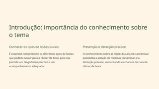 Introdução: importância do conhecimento sobre
o tema
Conhecer os tipos de lesões bucais
É essencial compreender os diferentes tipos de lesões
que podem evoluir para o câncer de boca, pois isso
permite um diagnóstico precoce e um
acompanhamento adequado.
Prevenção e detecção precoce
O conhecimento sobre as lesões bucais pré-cancerosas
possibilita a adoção de medidas preventivas e a
detecção precoce, aumentando as chances de cura do
câncer de boca.
 
