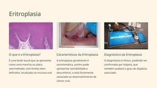 Eritroplasia
O que é a Eritroplasia?
É uma lesão bucal que se apresenta
como uma mancha ou placa
avermelhada, com limites bem
definidos, localizada na mucosa oral.
Características da Eritroplasia
A eritroplasia geralmente é
assintomática, porém pode
apresentar sensibilidade e
desconforto, e está fortemente
associada ao desenvolvimento de
câncer oral.
Diagnóstico da Eritroplasia
O diagnóstico é clínico, podendo ser
confirmado por biópsia, que
também avaliará o grau de displasia
associado.
 